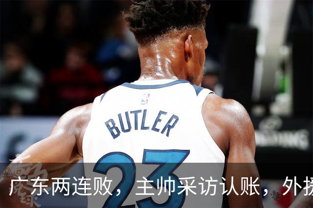广东两连败，主帅采访认账，外援博日奇坦言近20分难接受！